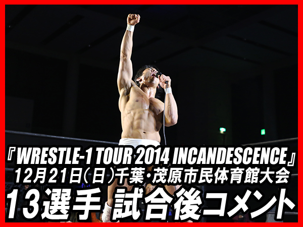 『WRESTLE-1 TOUR 2014 INCANDESCENCE』12月21日（日）千葉・茂原市民体育館大会 13選手試合後コメント