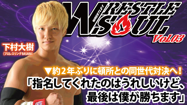 「指名してくれたのはうれしいけど、最後は僕が勝ちます」 約2年ぶりに頓所との同世代対決へ！ 『WRESTLE SOUL Vol.03』出場選手インタビュー：下村大樹（プロレスリングBASARA）